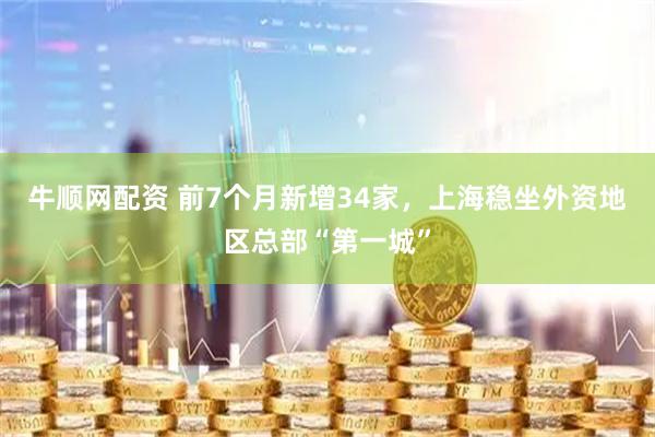 牛顺网配资 前7个月新增34家，上海稳坐外资地区总部“第一城”