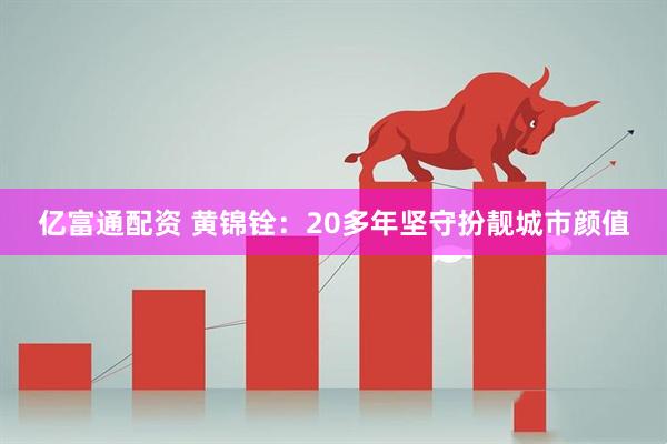 亿富通配资 黄锦铨：20多年坚守扮靓城市颜值