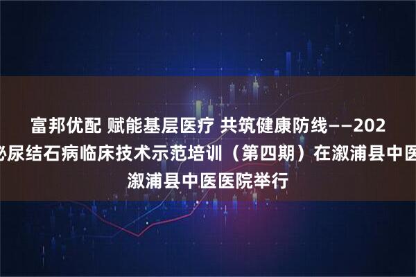 富邦优配 赋能基层医疗 共筑健康防线——2025怀化市泌尿结石病临床技术示范培训（第四期）在溆浦县中医医院举行