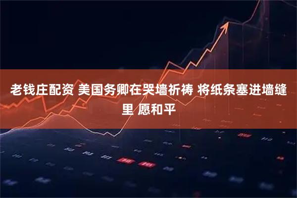 老钱庄配资 美国务卿在哭墙祈祷 将纸条塞进墙缝里 愿和平