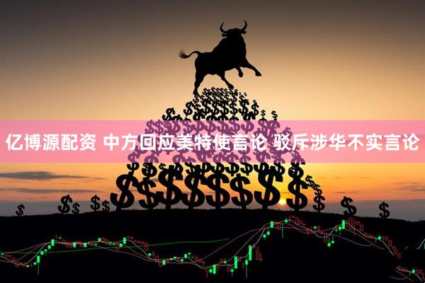 亿博源配资 中方回应美特使言论 驳斥涉华不实言论