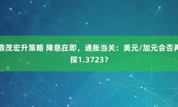 鼎茂宏升策略 降息在即，通胀当关：美元/加元会否再探1.3723？