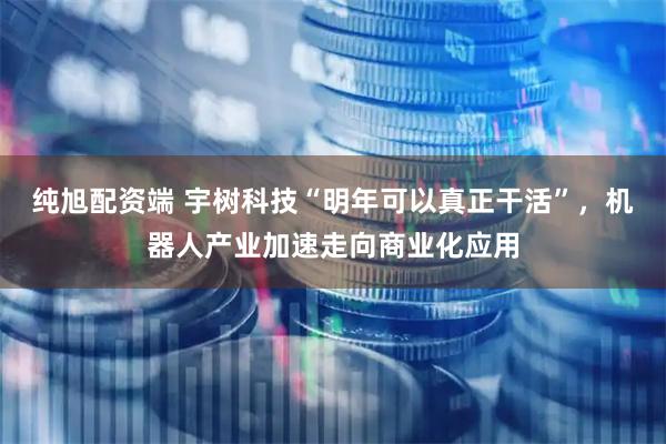 纯旭配资端 宇树科技“明年可以真正干活”，机器人产业加速走向商业化应用