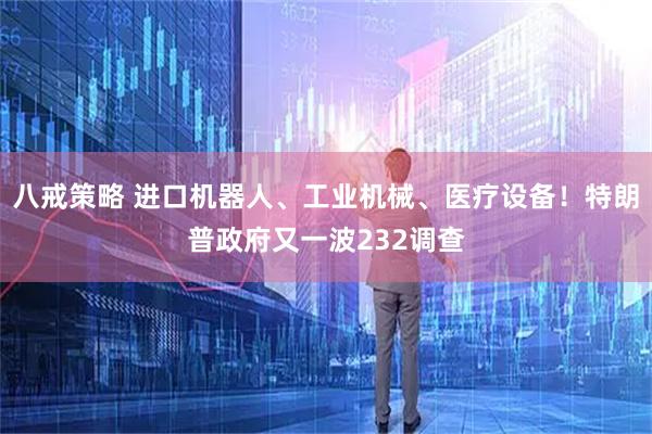 八戒策略 进口机器人、工业机械、医疗设备！特朗普政府又一波232调查