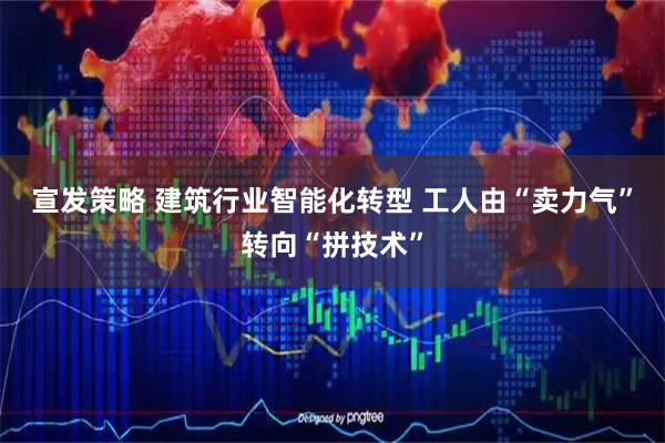 宣发策略 建筑行业智能化转型 工人由“卖力气”转向“拼技术”