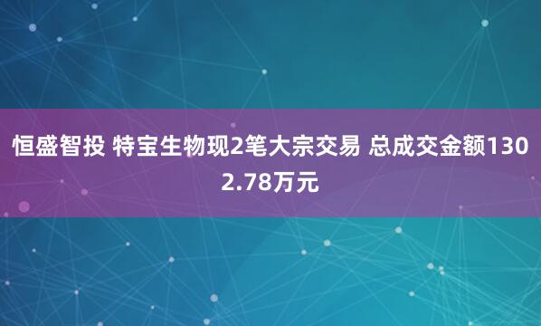 恒盛智投 特宝生物现2笔大宗交易 总成交金额1302.78万元