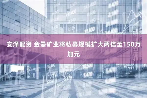 安泽配资 金曼矿业将私募规模扩大两倍至150万加元