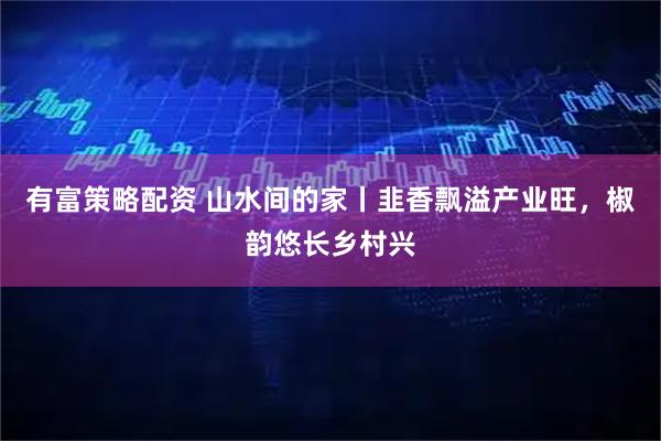 有富策略配资 山水间的家丨韭香飘溢产业旺，椒韵悠长乡村兴