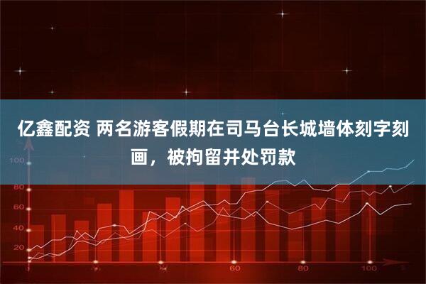亿鑫配资 两名游客假期在司马台长城墙体刻字刻画，被拘留并处罚款
