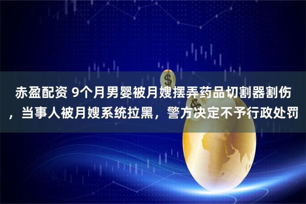 赤盈配资 9个月男婴被月嫂摆弄药品切割器割伤，当事人被月嫂系统拉黑，警方决定不予行政处罚