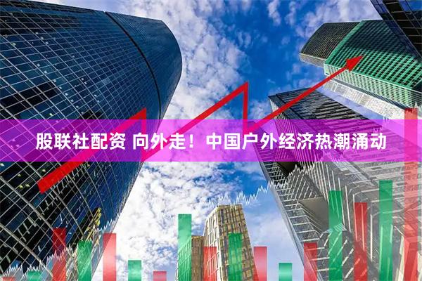 股联社配资 向外走！中国户外经济热潮涌动
