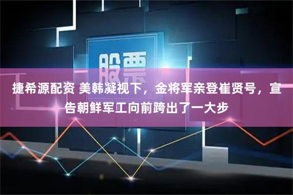 捷希源配资 美韩凝视下，金将军亲登崔贤号，宣告朝鲜军工向前跨出了一大步