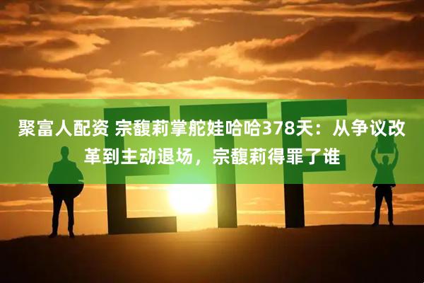 聚富人配资 宗馥莉掌舵娃哈哈378天：从争议改革到主动退场，宗馥莉得罪了谁