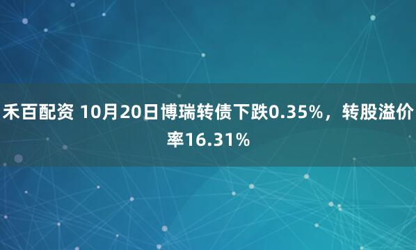 禾百配资 10月20日博瑞转债下跌0.35%，转股溢价率16.31%