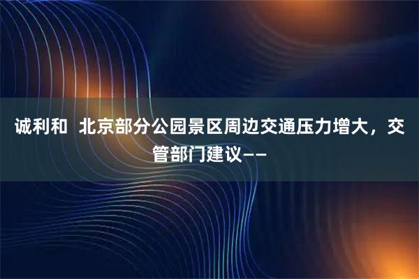 诚利和  北京部分公园景区周边交通压力增大，交管部门建议——