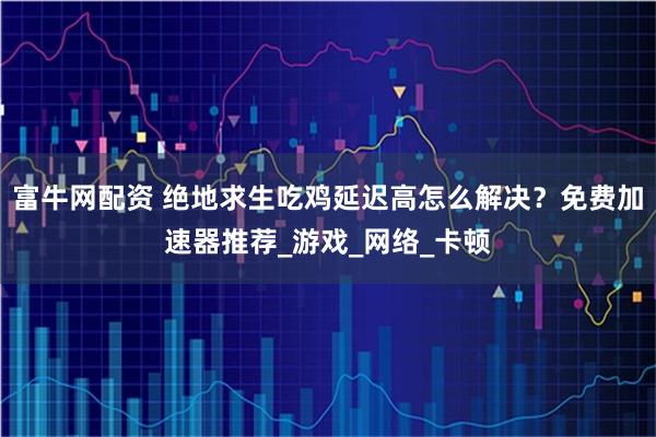 富牛网配资 绝地求生吃鸡延迟高怎么解决？免费加速器推荐_游戏_网络_卡顿