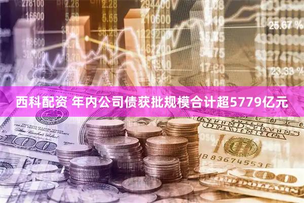 西科配资 年内公司债获批规模合计超5779亿元