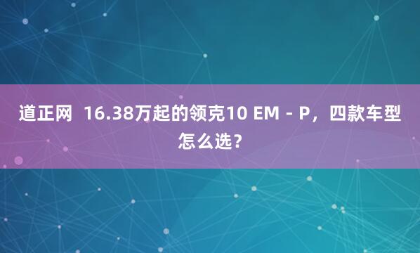 道正网 16.38万起的领克10 EM - P,四款车型怎么选?