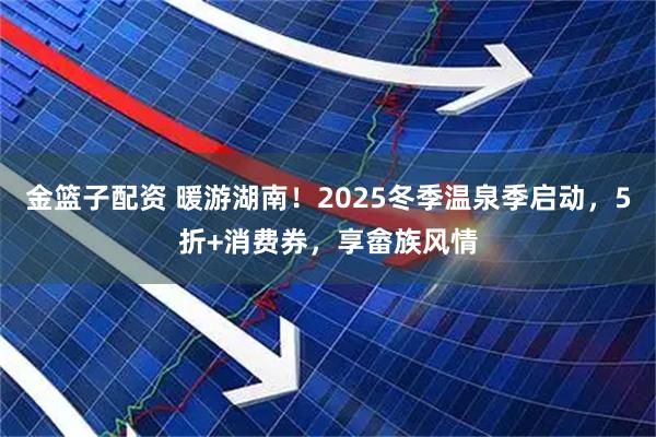 金篮子配资 暖游湖南!2025冬季温泉季启动,5折+消费券,享畲族风情