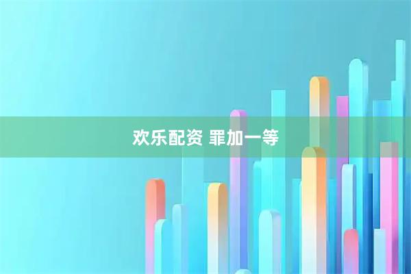 欢乐配资 罪加一等