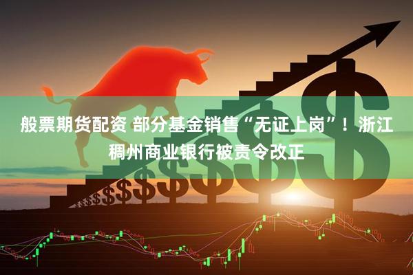 般票期货配资 部分基金销售“无证上岗”！浙江稠州商业银行被责令改正
