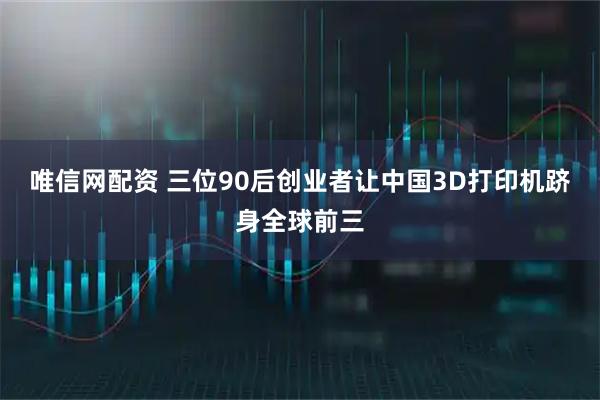 唯信网配资 三位90后创业者让中国3D打印机跻身全球前三