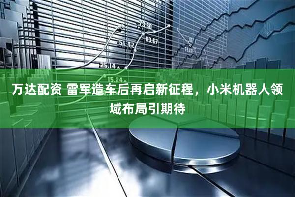 万达配资 雷军造车后再启新征程，小米机器人领域布局引期待