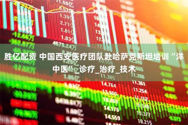 胜亿配资 中国西安医疗团队赴哈萨克斯坦培训“洋中医”_诊疗_治疗_技术