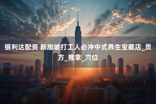 银利达配资 新加坡打工人必冲中式养生宝藏店_贡方_推拿_穴位