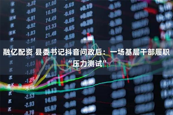 融亿配资 县委书记抖音问政后：一场基层干部履职“压力测试”
