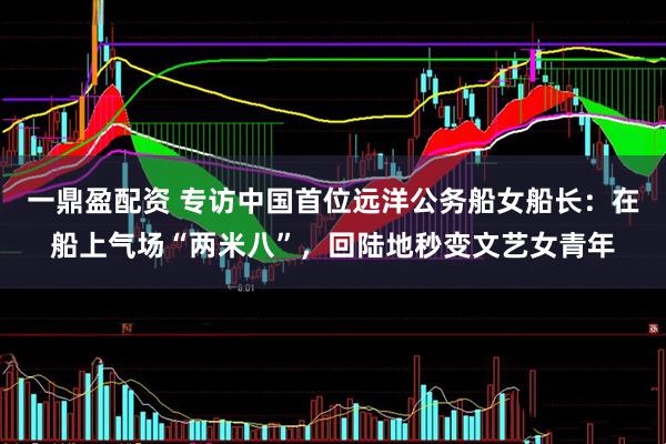 一鼎盈配资 专访中国首位远洋公务船女船长：在船上气场“两米八”，回陆地秒变文艺女青年