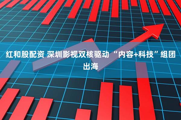 红和股配资 深圳影视双核驱动 “内容+科技”组团出海