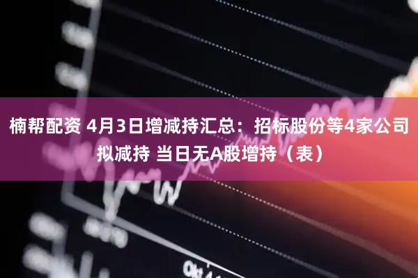 楠帮配资 4月3日增减持汇总：招标股份等4家公司拟减持 当日无A股增持（表）